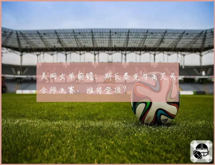 美网女单前瞻:斯瓦泰克与高芙或会师决赛,谁将登顶?