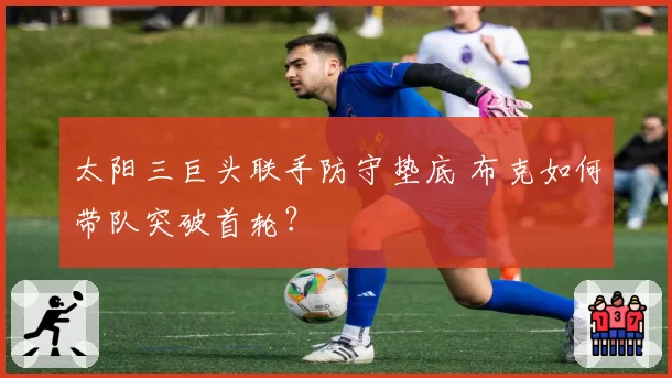 太阳三巨头联手防守垫底 布克如何带队突破首轮?