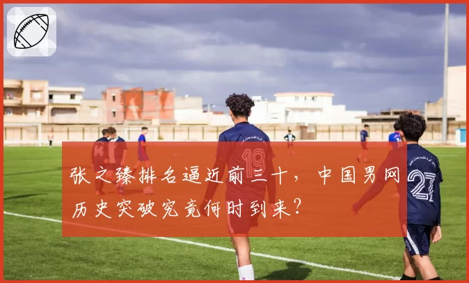 张之臻排名逼近前三十,中国男网历史突破究竟何时到来?