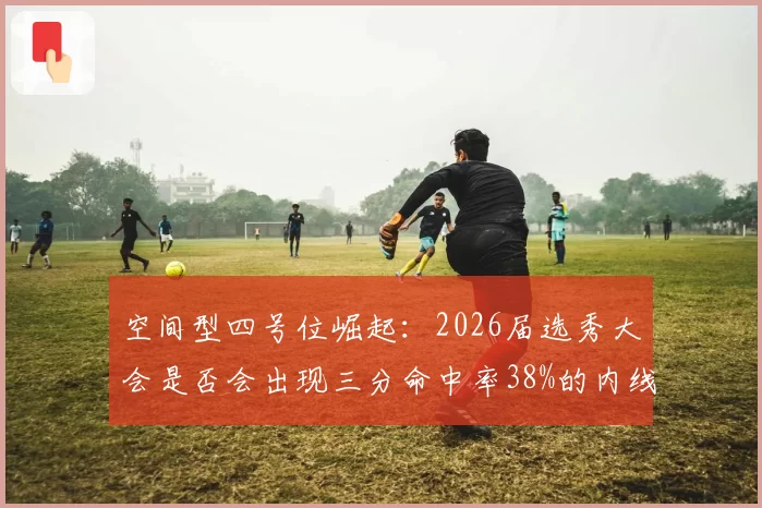 空间型四号位崛起：2026届选秀大会是否会出现三分命中率38%的内线苗子？