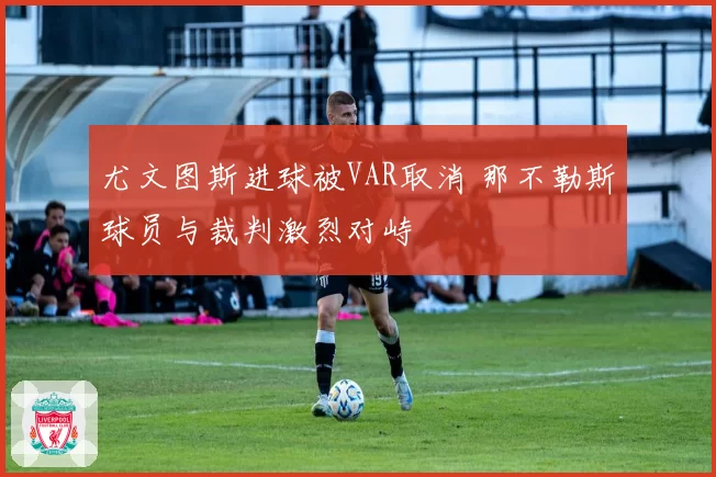 尤文图斯进球被VAR取消 那不勒斯球员与裁判激烈对峙