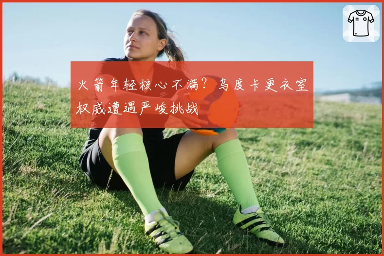 火箭年轻核心不满?乌度卡更衣室权威遭遇严峻挑战