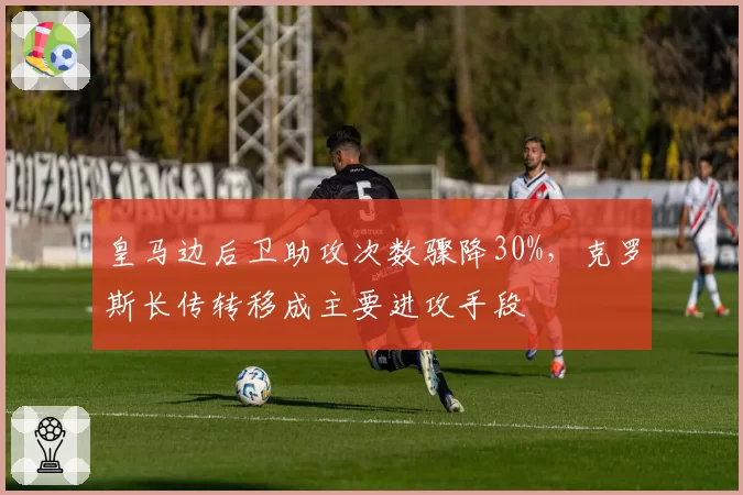 皇马边后卫助攻次数骤降30%，克罗斯长传转移成主要进攻手段