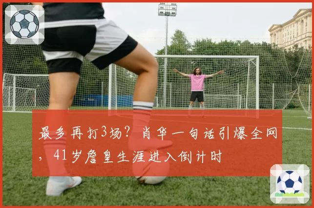 最多再打3场？肖华一句话引爆全网，41岁詹皇生涯进入倒计时