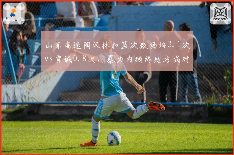 山东高速陶汉林扣篮次数场均3.1次vs贾诚0.8次,暴力内线终结方式对比鲜明