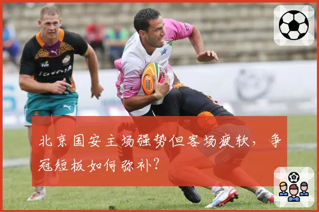 北京国安主场强势但客场疲软，争冠短板如何弥补？