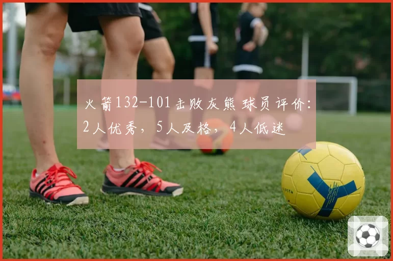 火箭132-101击败灰熊 球员评价：2人优秀，5人及格，4人低迷