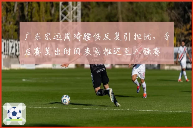 广东宏远周琦腰伤反复引担忧,季后赛复出时间表或推迟至八强赛