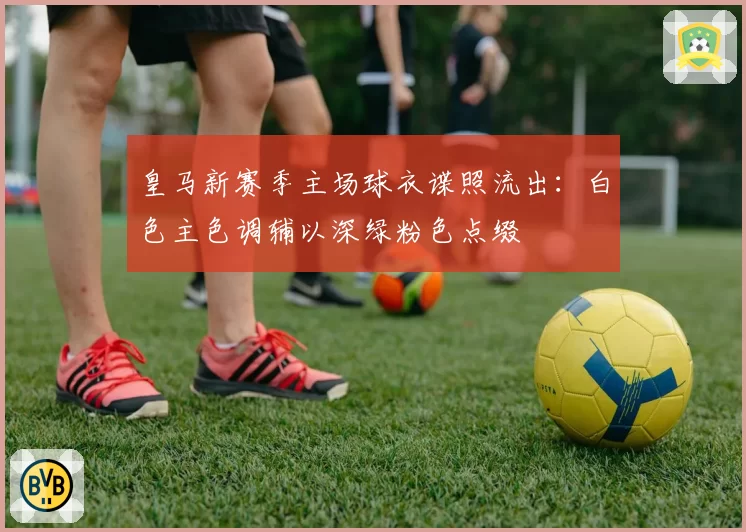 皇马新赛季主场球衣谍照流出:白色主色调辅以深绿粉色点缀