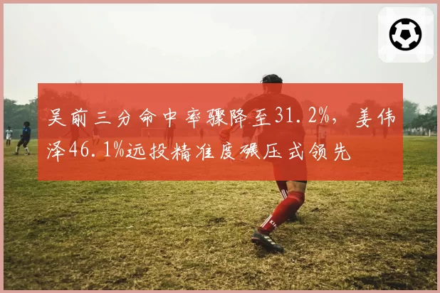 吴前三分命中率骤降至31.2%,姜伟泽46.1%远投精准度碾压式领先