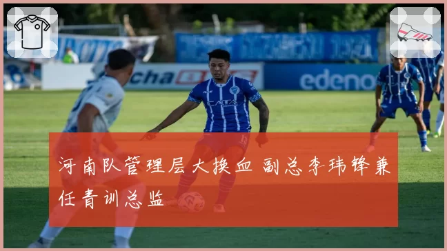 河南队管理层大换血 副总李玮锋兼任青训总监