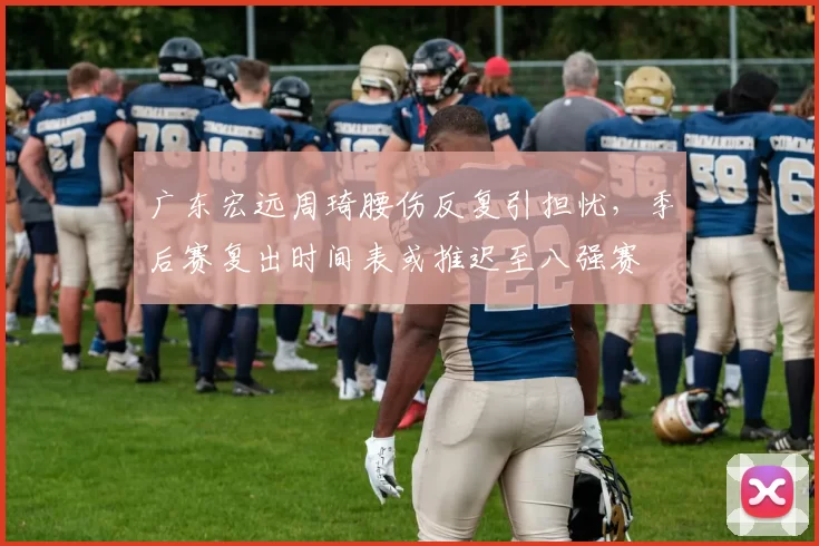广东宏远周琦腰伤反复引担忧,季后赛复出时间表或推迟至八强赛