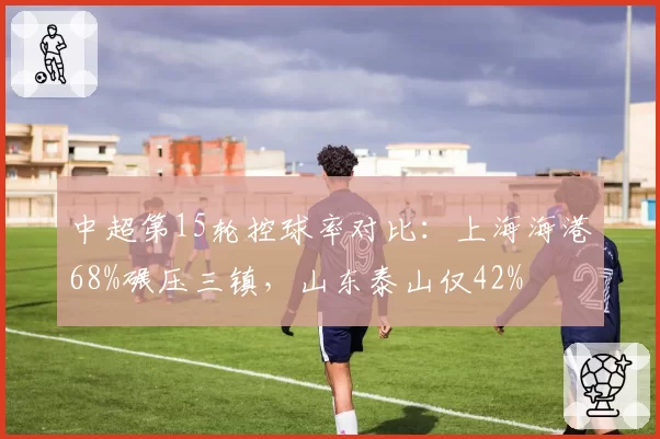 中超第15轮控球率对比：上海海港68%碾压三镇，山东泰山仅42%