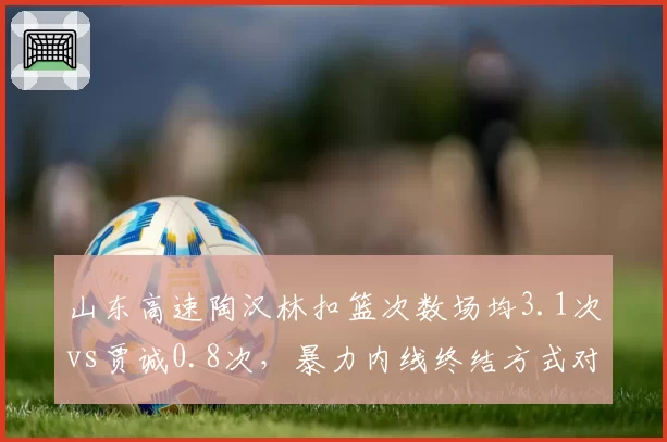 山东高速陶汉林扣篮次数场均3.1次vs贾诚0.8次,暴力内线终结方式对比鲜明