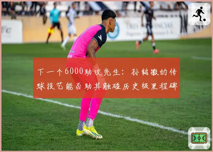 下一个6000助攻先生：孙铭徽的传球技艺能否助其触碰历史级里程碑