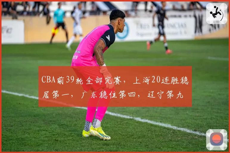 CBA前39轮全部完赛，上海20连胜稳居第一，广东稳住第四，辽宁第九山西第十