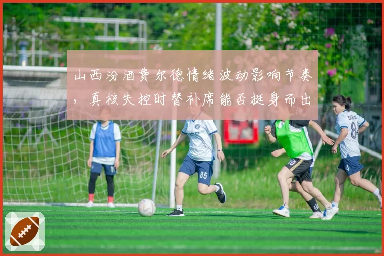 山西汾酒费尔德情绪波动影响节奏,真核失控时替补席能否挺身而出?
