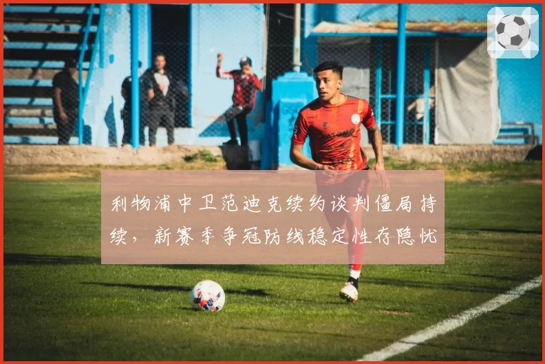 利物浦中卫范迪克续约谈判僵局持续，新赛季争冠防线稳定性存隐忧