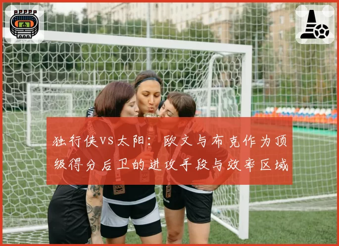 独行侠vs太阳：欧文与布克作为顶级得分后卫的进攻手段与效率区域分析