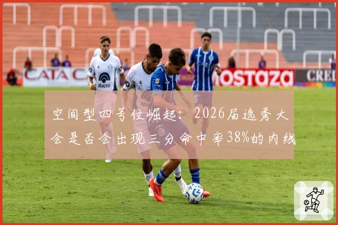空间型四号位崛起：2026届选秀大会是否会出现三分命中率38%的内线苗子？