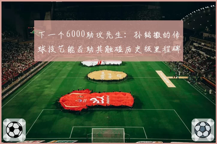 下一个6000助攻先生：孙铭徽的传球技艺能否助其触碰历史级里程碑