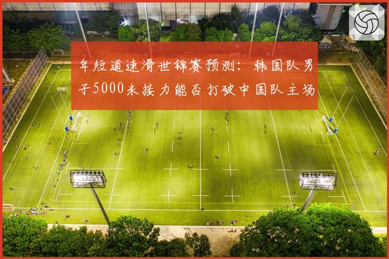 年短道速滑世锦赛预测:韩国队男子5000米接力能否打破中国队主场连胜势头?
