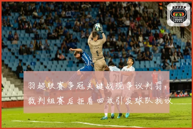羽超联赛争冠关键战现争议判罚，裁判组赛后拒看回放引发球队抗议