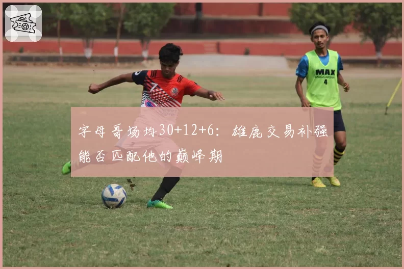 字母哥场均30+12+6：雄鹿交易补强能否匹配他的巅峰期