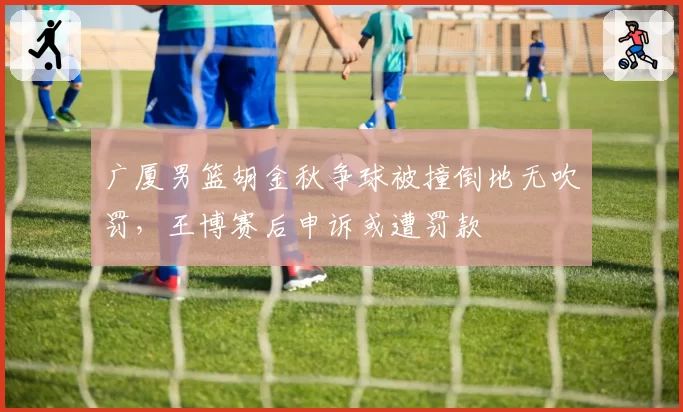 广厦男篮胡金秋争球被撞倒地无吹罚,王博赛后申诉或遭罚款