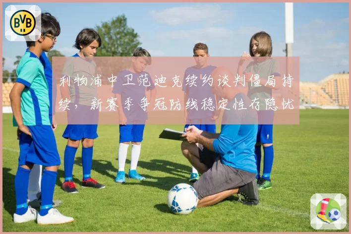 利物浦中卫范迪克续约谈判僵局持续，新赛季争冠防线稳定性存隐忧