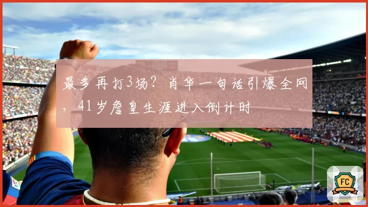 最多再打3场？肖华一句话引爆全网，41岁詹皇生涯进入倒计时