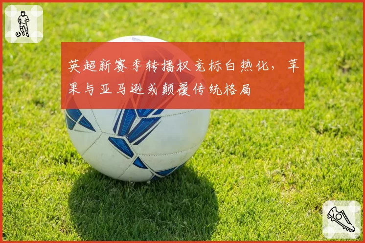 英超新赛季转播权竞标白热化，苹果与亚马逊或颠覆传统格局