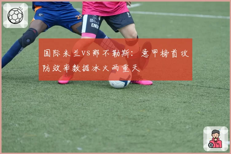 国际米兰vs那不勒斯:意甲榜首攻防效率数据冰火两重天