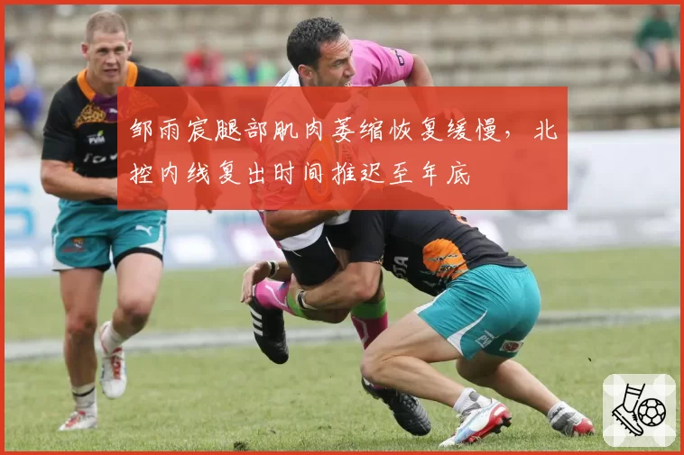 邹雨宸腿部肌肉萎缩恢复缓慢，北控内线复出时间推迟至年底