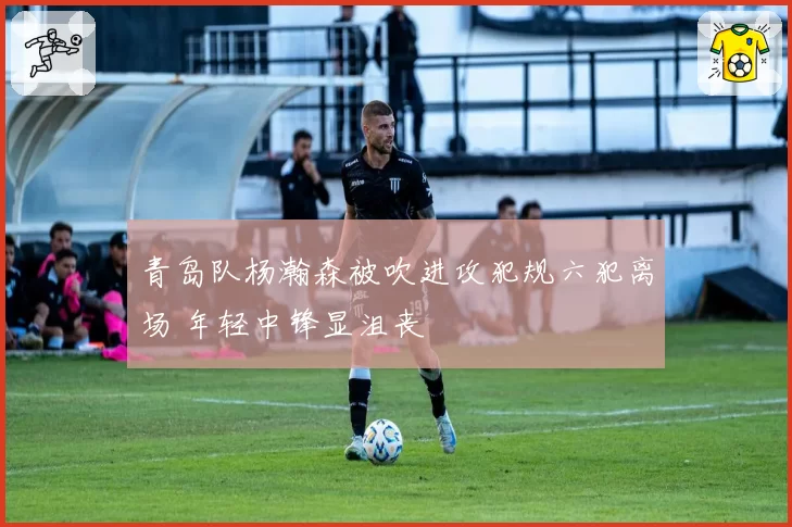 青岛队杨瀚森被吹进攻犯规六犯离场 年轻中锋显沮丧