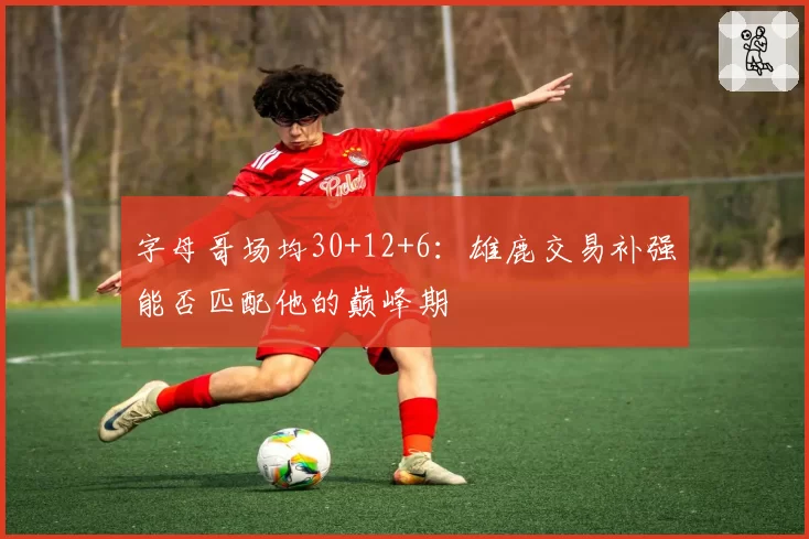字母哥场均30+12+6：雄鹿交易补强能否匹配他的巅峰期