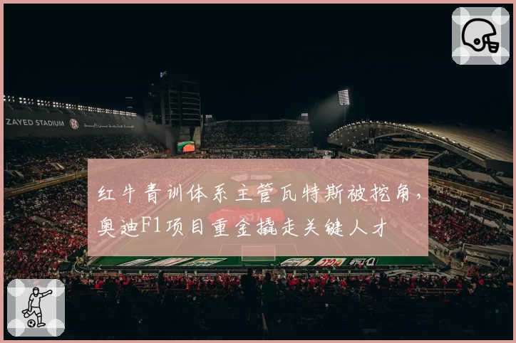 红牛青训体系主管瓦特斯被挖角,奥迪F1项目重金撬走关键人才