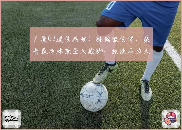 广厦G3遭伤病潮!孙铭徽伤停,桑普森与林秉圣又崴脚,轮换压力大