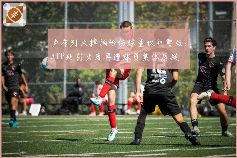 卢布列夫摔拍险伤球童仅判警告，ATP处罚力度再遭球员集体质疑