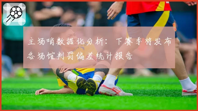 主场哨数据化分析:下赛季将发布各场馆判罚偏差统计报告