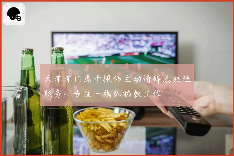 天津津门虎于根伟主动请辞总经理职务，专注一线队执教工作