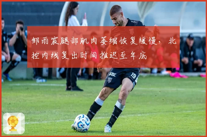 邹雨宸腿部肌肉萎缩恢复缓慢，北控内线复出时间推迟至年底
